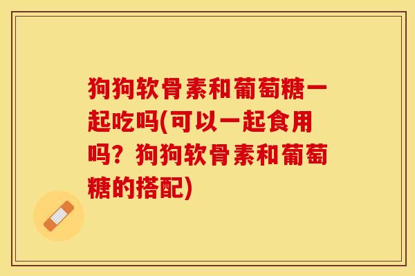 狗狗软骨素和葡萄糖一起吃吗(可以一起食用吗？狗狗软骨素和葡萄糖的搭配)