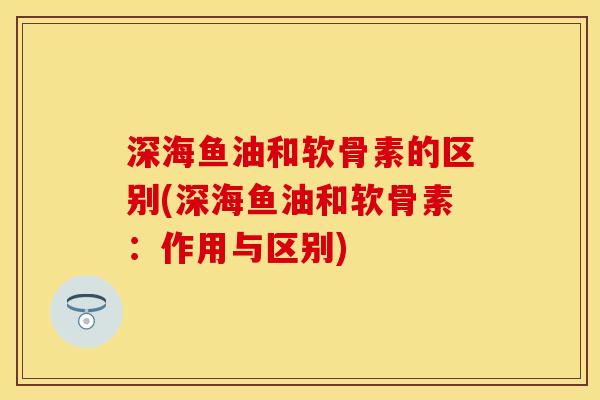 深海鱼油和软骨素的区别(深海鱼油和软骨素：作用与区别)