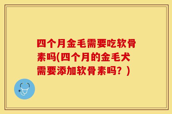 四个月金毛需要吃软骨素吗(四个月的金毛犬需要添加软骨素吗？)