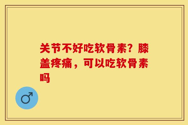 关节不好吃软骨素？膝盖疼痛，可以吃软骨素吗