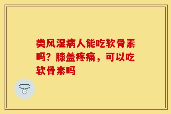 类风湿病人能吃软骨素吗？膝盖疼痛，可以吃软骨素吗