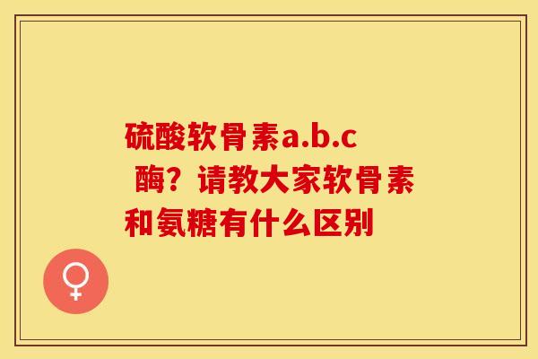 硫酸软骨素a.b.c 酶？请教大家软骨素和氨糖有什么区别