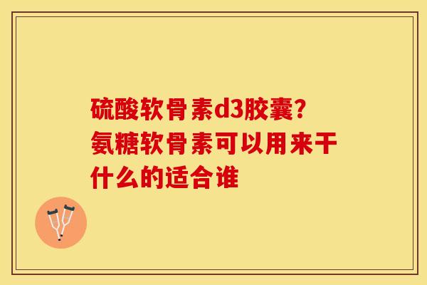 硫酸软骨素d3胶囊？氨糖软骨素可以用来干什么的适合谁