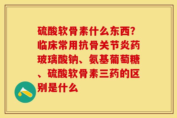 硫酸软骨素什么东西？临床常用抗骨关节炎药玻璃酸钠、氨基葡萄糖、硫酸软骨素三药的区别是什么