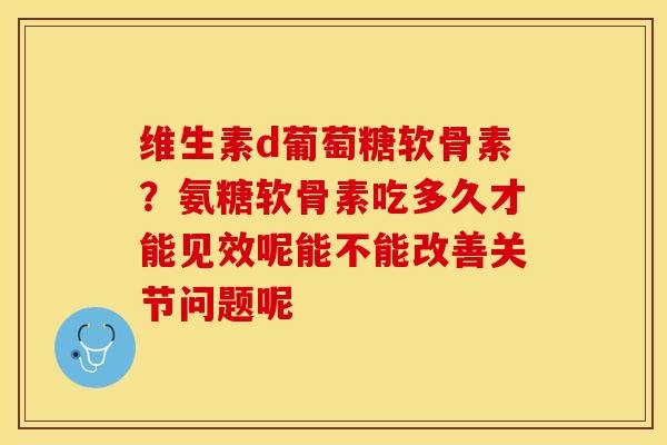 维生素d葡萄糖软骨素？氨糖软骨素吃多久才能见效呢能不能改善关节问题呢-第1张图片-关节保镖