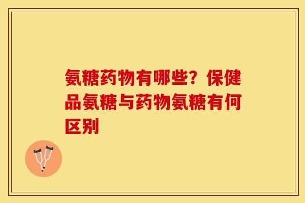 氨糖药物有哪些？保健品氨糖与药物氨糖有何区别