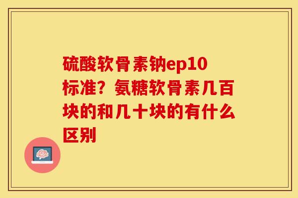 硫酸软骨素钠ep10标准？氨糖软骨素几百块的和几十块的有什么区别