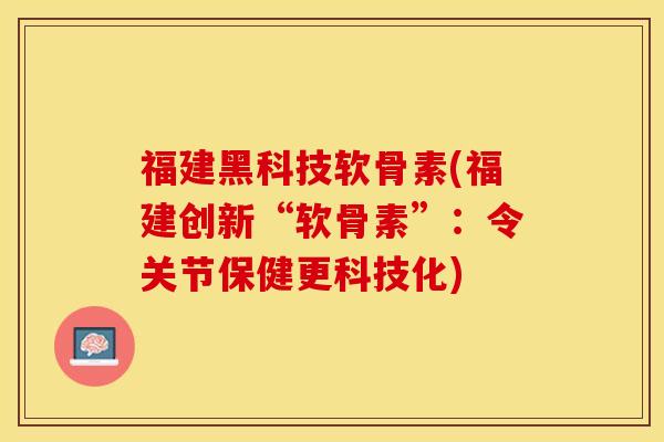 福建黑科技软骨素(福建创新“软骨素”：令关节保健更科技化)