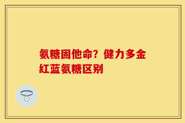 氨糖固他命？健力多金红蓝氨糖区别