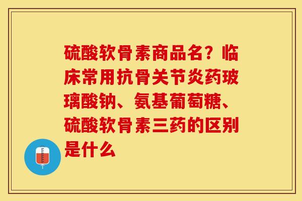 硫酸软骨素商品名？临床常用抗骨关节炎药玻璃酸钠、氨基葡萄糖、硫酸软骨素三药的区别是什么
