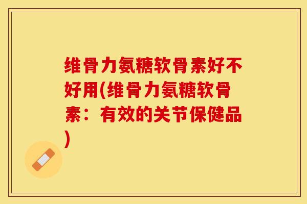 维骨力氨糖软骨素好不好用(维骨力氨糖软骨素：有效的关节保健品)