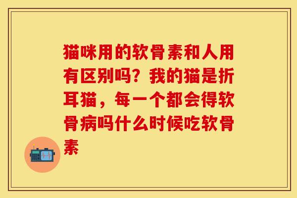 猫咪用的软骨素和人用有区别吗？我的猫是折耳猫，每一个都会得软骨病吗什么时候吃软骨素