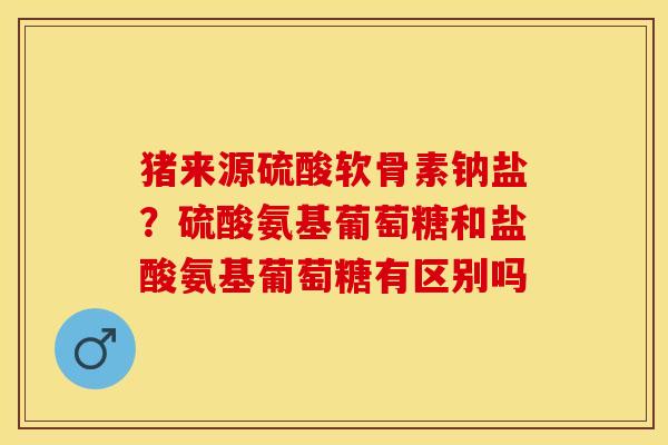 猪来源硫酸软骨素钠盐？硫酸氨基葡萄糖和盐酸氨基葡萄糖有区别吗