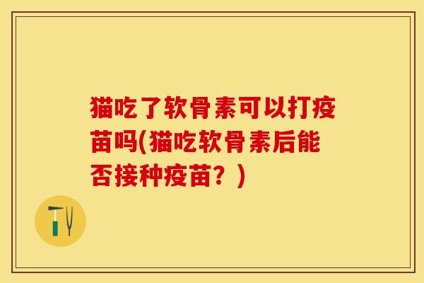猫吃了软骨素可以打疫苗吗(猫吃软骨素后能否接种疫苗？)