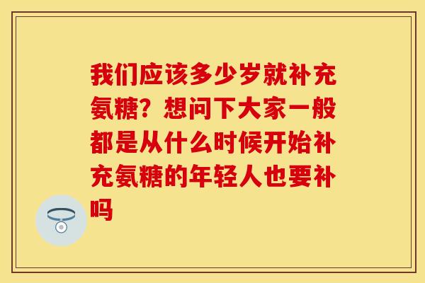 我们应该多少岁就补充氨糖？想问下大家一般都是从什么时候开始补充氨糖的年轻人也要补吗
