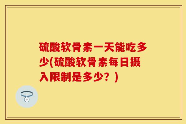 硫酸软骨素一天能吃多少(硫酸软骨素每日摄入限制是多少？)