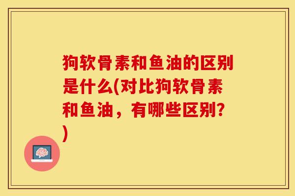 狗软骨素和鱼油的区别是什么(对比狗软骨素和鱼油，有哪些区别？)