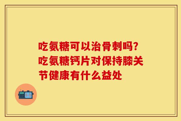 吃氨糖可以治骨刺吗？吃氨糖钙片对保持膝关节健康有什么益处