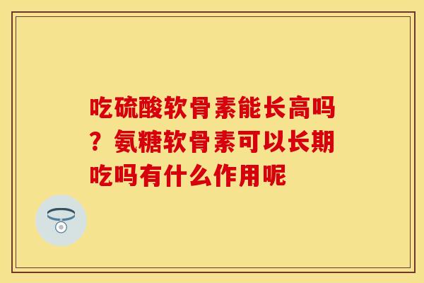 吃硫酸软骨素能长高吗？氨糖软骨素可以长期吃吗有什么作用呢