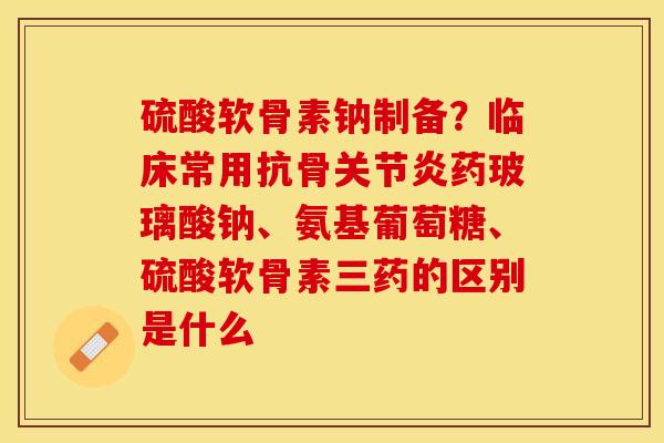 硫酸软骨素钠制备？临床常用抗骨关节炎药玻璃酸钠、氨基葡萄糖、硫酸软骨素三药的区别是什么