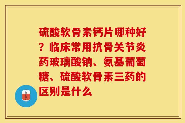 硫酸软骨素钙片哪种好？临床常用抗骨关节炎药玻璃酸钠、氨基葡萄糖、硫酸软骨素三药的区别是什么
