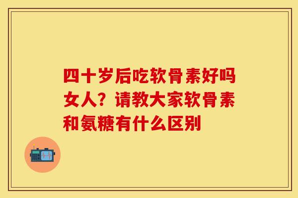 四十岁后吃软骨素好吗女人？请教大家软骨素和氨糖有什么区别
