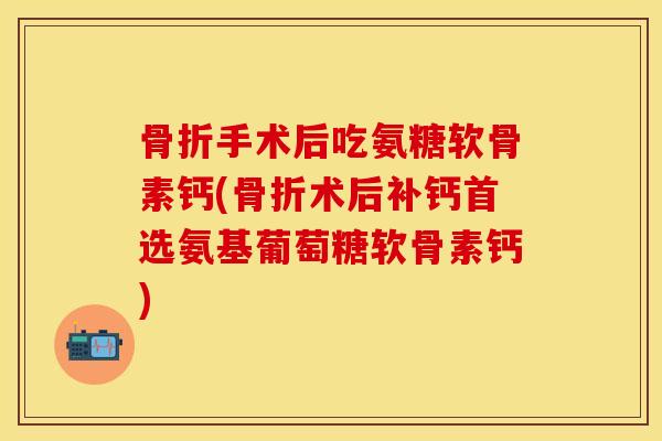 骨折手术后吃氨糖软骨素钙(骨折术后补钙首选氨基葡萄糖软骨素钙)