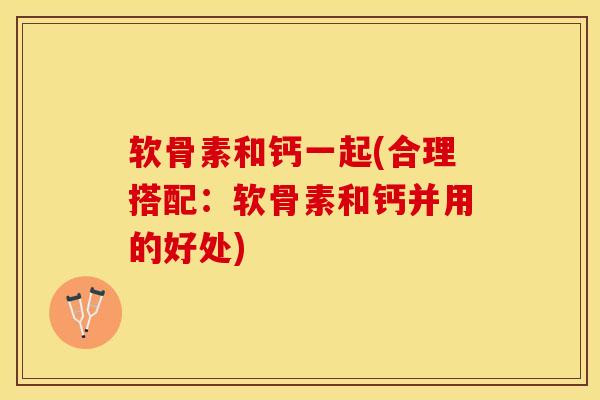软骨素和钙一起(合理搭配：软骨素和钙并用的好处)-第1张图片-关节保镖