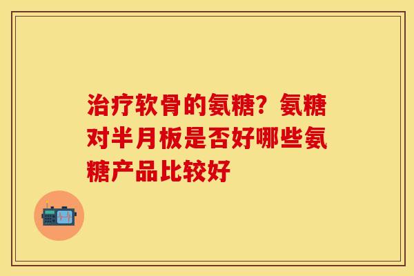治疗软骨的氨糖？氨糖对半月板是否好哪些氨糖产品比较好