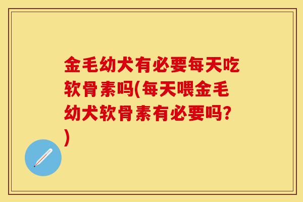 金毛幼犬有必要每天吃软骨素吗(每天喂金毛幼犬软骨素有必要吗？)