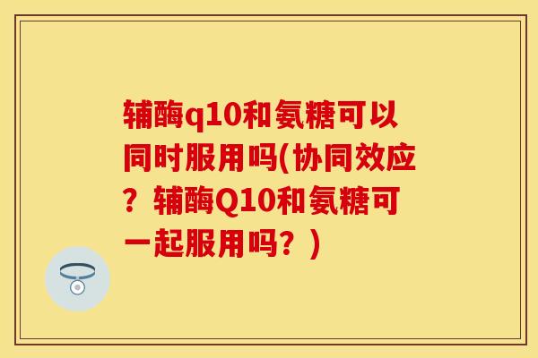辅酶q10和氨糖可以同时服用吗(协同效应？辅酶Q10和氨糖可一起服用吗？)