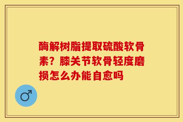 酶解树脂提取硫酸软骨素？膝关节软骨轻度磨损怎么办能自愈吗