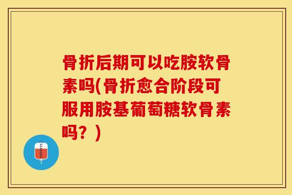 骨折后期可以吃胺软骨素吗(骨折愈合阶段可服用胺基葡萄糖软骨素吗？)