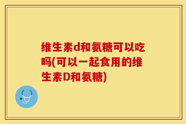维生素d和氨糖可以吃吗(可以一起食用的维生素D和氨糖)