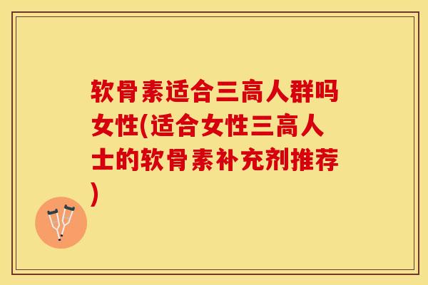 软骨素适合三高人群吗女性(适合女性三高人士的软骨素补充剂推荐)