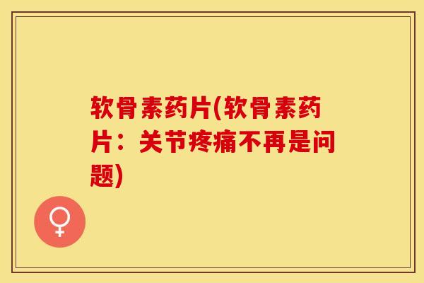 软骨素药片(软骨素药片：关节疼痛不再是问题)