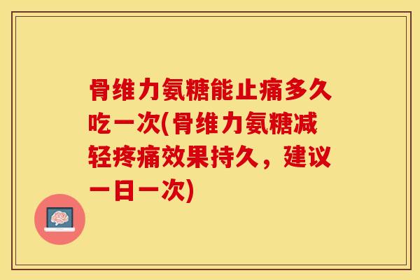 骨维力氨糖能止痛多久吃一次(骨维力氨糖减轻疼痛效果持久，建议一日一次)