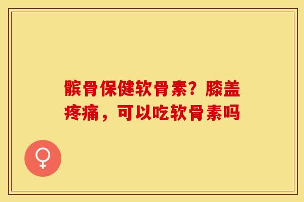 髌骨保健软骨素？膝盖疼痛，可以吃软骨素吗