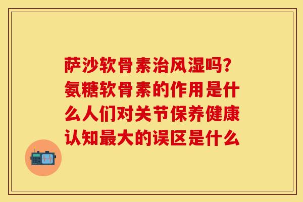 萨沙软骨素治风湿吗？氨糖软骨素的作用是什么人们对关节保养健康认知最大的误区是什么