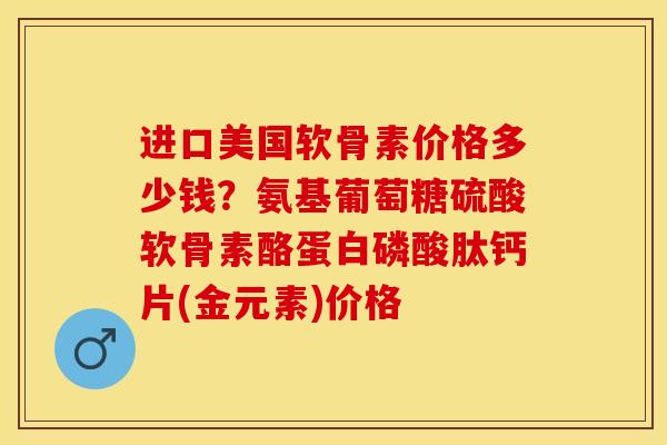 进口美国软骨素价格多少钱？氨基葡萄糖硫酸软骨素酪蛋白磷酸肽钙片(金元素)价格