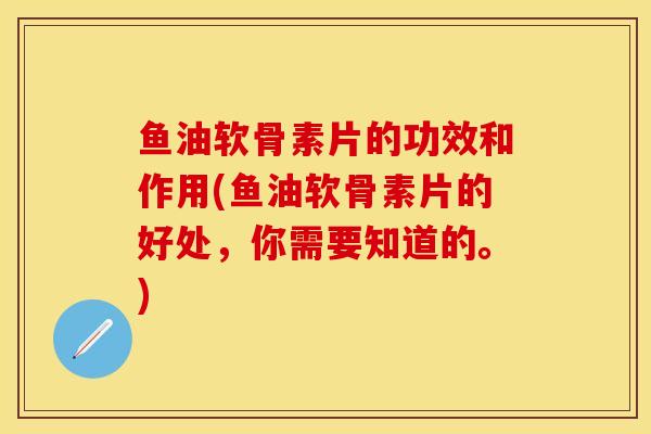 鱼油软骨素片的功效和作用(鱼油软骨素片的好处，你需要知道的。)