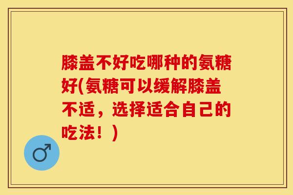 膝盖不好吃哪种的氨糖好(氨糖可以缓解膝盖不适，选择适合自己的吃法！)