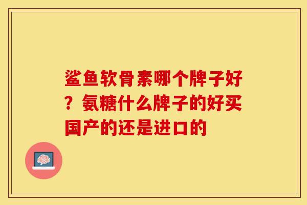 鲨鱼软骨素哪个牌子好？氨糖什么牌子的好买国产的还是进口的