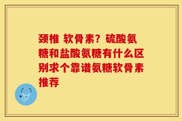颈椎 软骨素？硫酸氨糖和盐酸氨糖有什么区别求个靠谱氨糖软骨素推荐-第1张图片-关节保镖