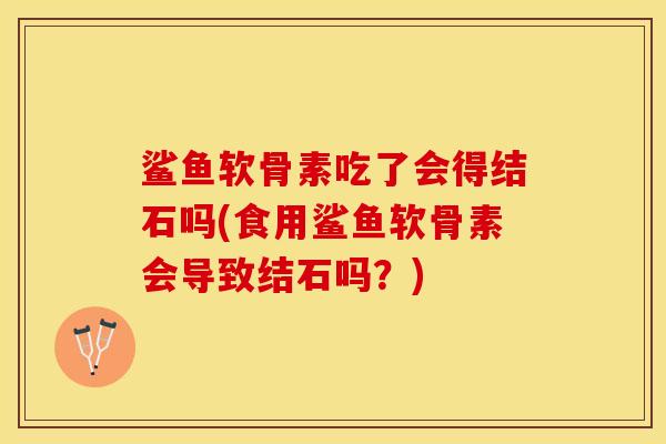 鲨鱼软骨素吃了会得结石吗(食用鲨鱼软骨素会导致结石吗？)