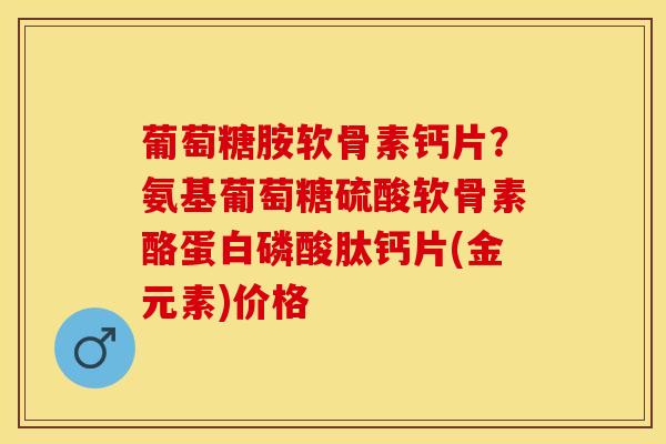 葡萄糖胺软骨素钙片？氨基葡萄糖硫酸软骨素酪蛋白磷酸肽钙片(金元素)价格