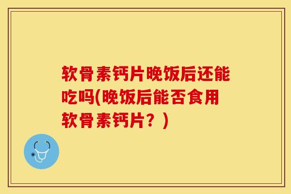 软骨素钙片晚饭后还能吃吗(晚饭后能否食用软骨素钙片？)