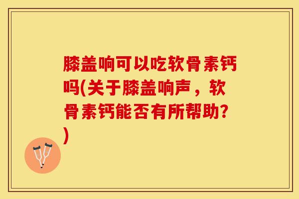 膝盖响可以吃软骨素钙吗(关于膝盖响声，软骨素钙能否有所帮助？)