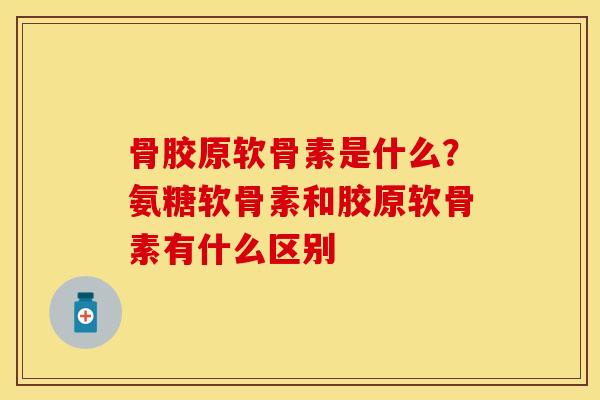 骨胶原软骨素是什么？氨糖软骨素和胶原软骨素有什么区别