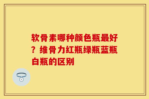 软骨素哪种颜色瓶最好?维骨力红瓶绿瓶蓝瓶白瓶的区别-第1张图片-关节保镖 软骨素哪种颜色瓶最好?维骨力红瓶绿瓶蓝瓶白瓶的区别-第1张图片-关节保镖